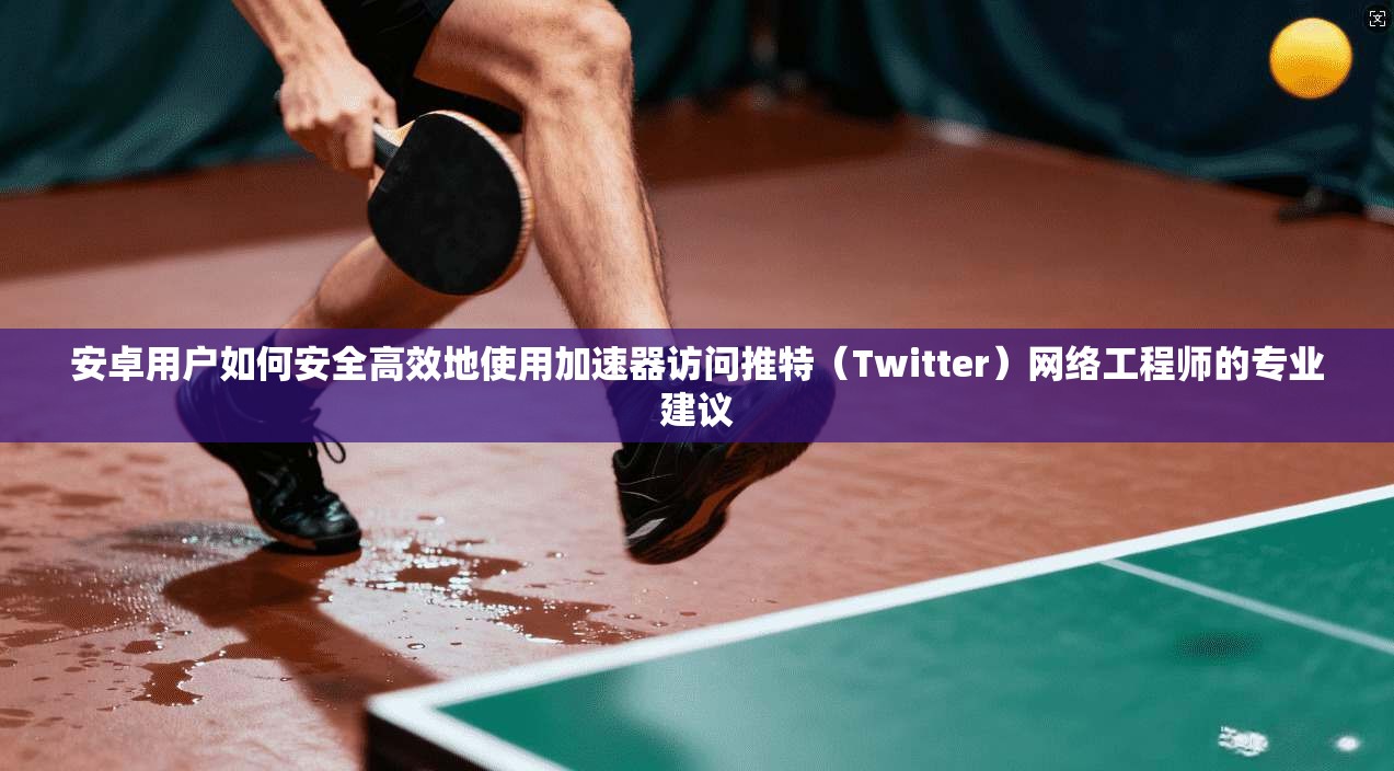 安卓用户如何安全高效地使用加速器访问推特（Twitter）网络工程师的专业建议