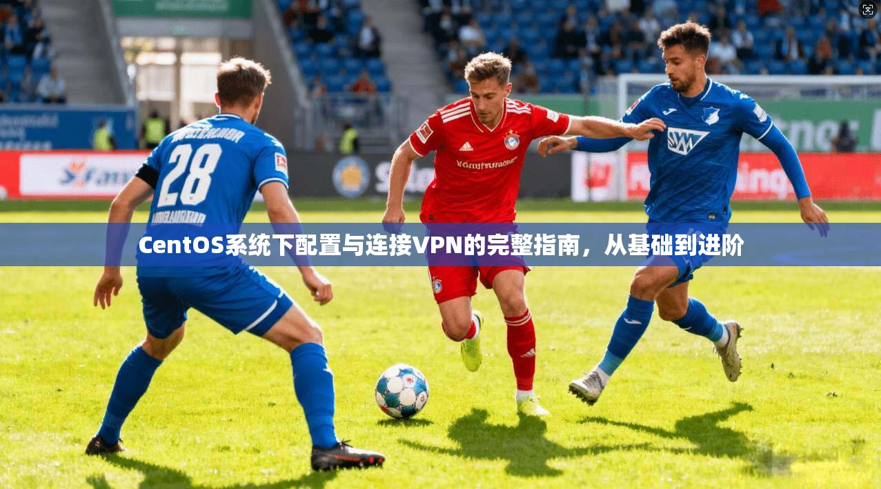 CentOS系统下配置与连接VPN的完整指南，从基础到进阶