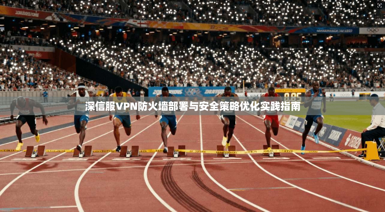 深信服VPN防火墙部署与安全策略优化实践指南