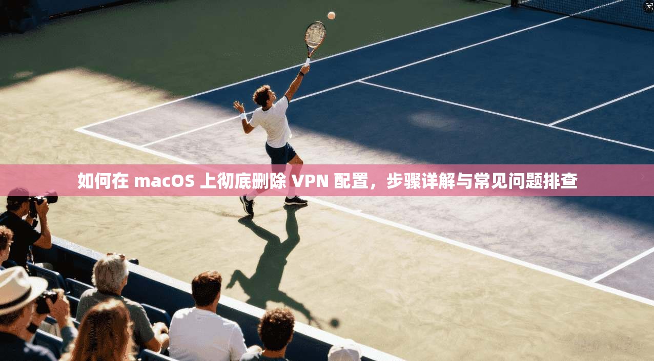 如何在 macOS 上彻底删除 VPN 配置，步骤详解与常见问题排查
