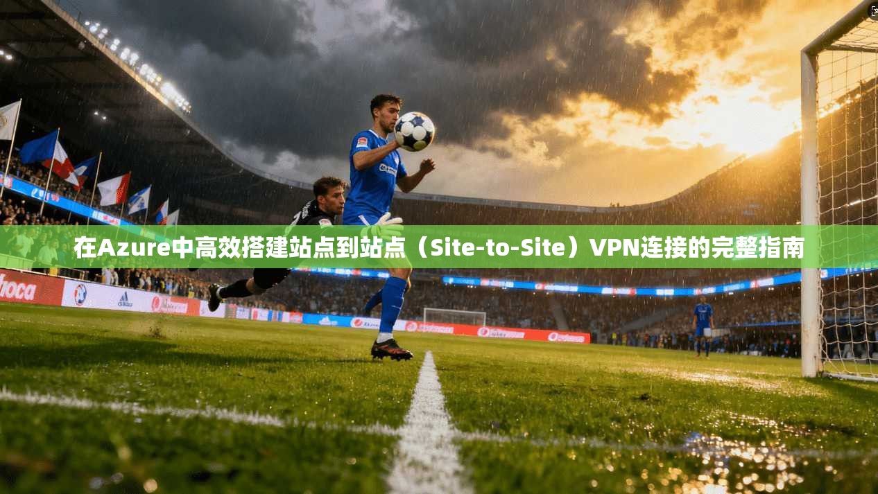 在Azure中高效搭建站点到站点(Site-to-Site)VPN连接的完整指南