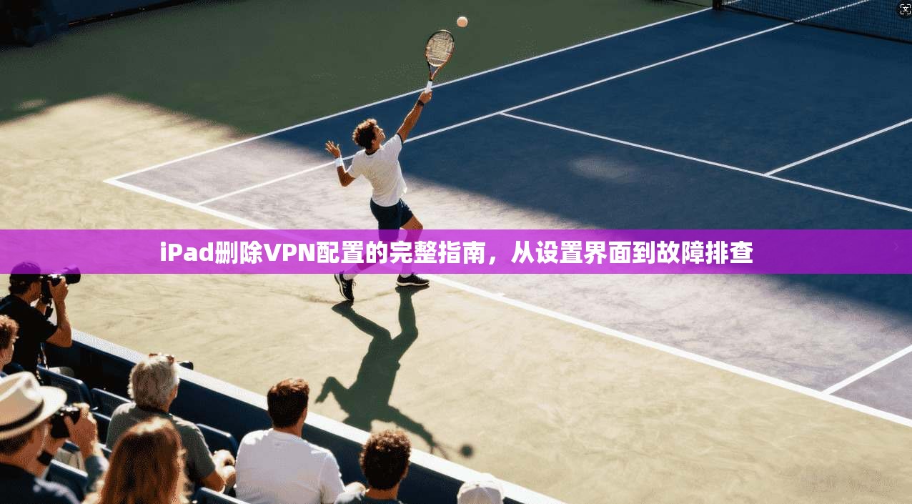 iPad删除VPN配置的完整指南，从设置界面到故障排查