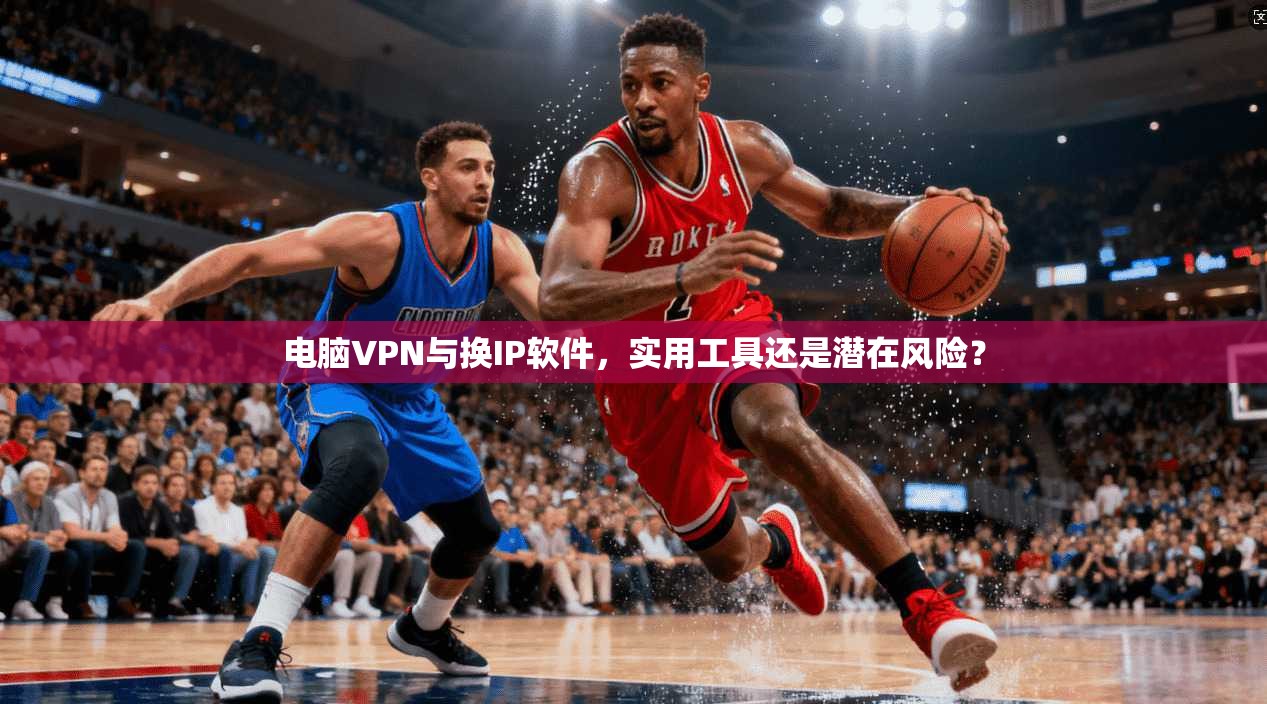 电脑VPN与换IP软件,实用工具还是潜在风险?