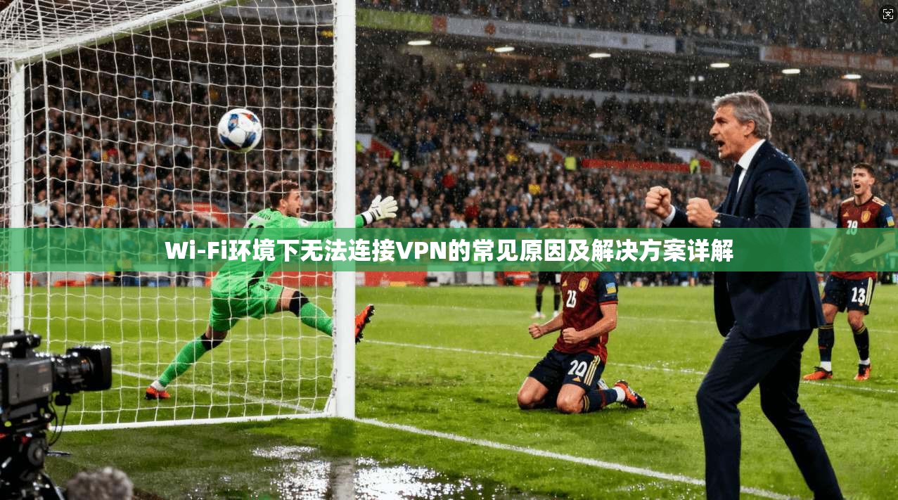 Wi-Fi环境下无法连接VPN的常见原因及解决方案详解